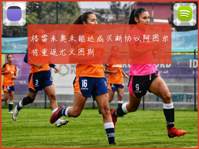 格雷米奥未能达成买断协议阿图尔将重返尤文图斯