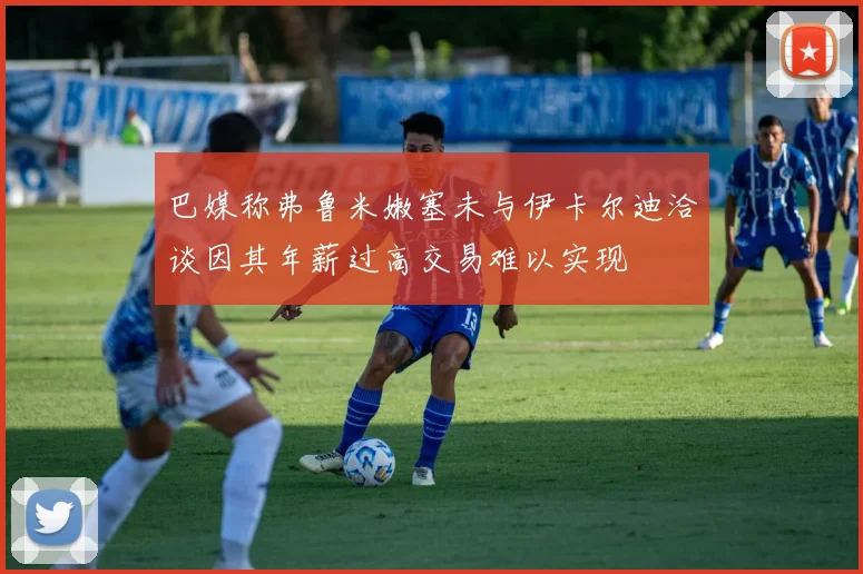 巴媒称弗鲁米嫩塞未与伊卡尔迪洽谈因其年薪过高交易难以实现