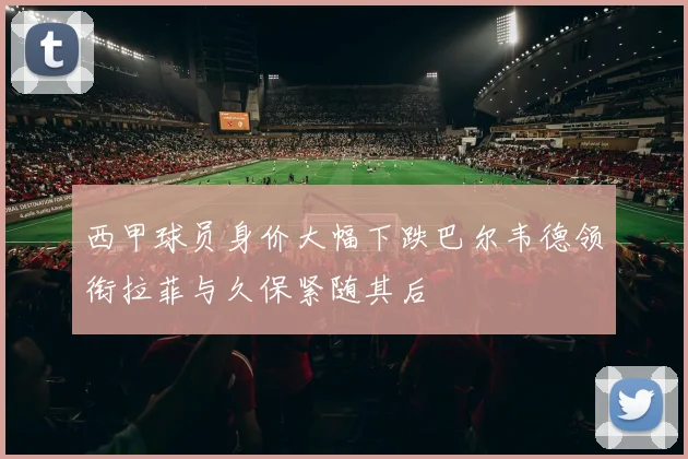 西甲球员身价大幅下跌巴尔韦德领衔拉菲与久保紧随其后