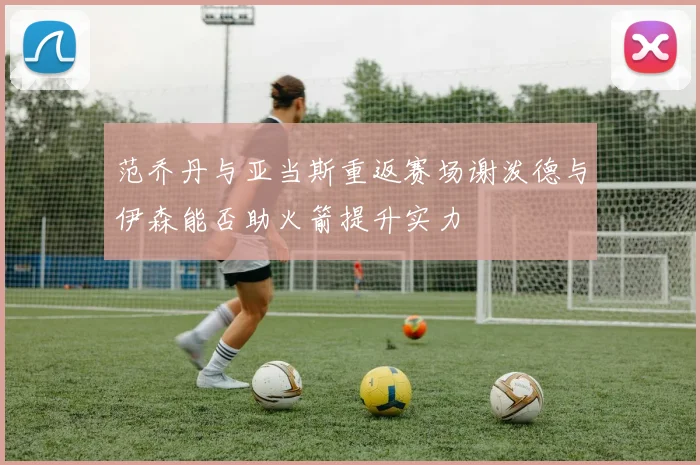 范乔丹与亚当斯重返赛场谢泼德与伊森能否助火箭提升实力