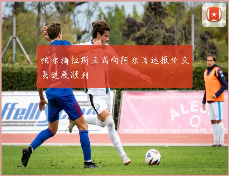 帕尔梅拉斯正式向阿尔马达报价交易进展顺利