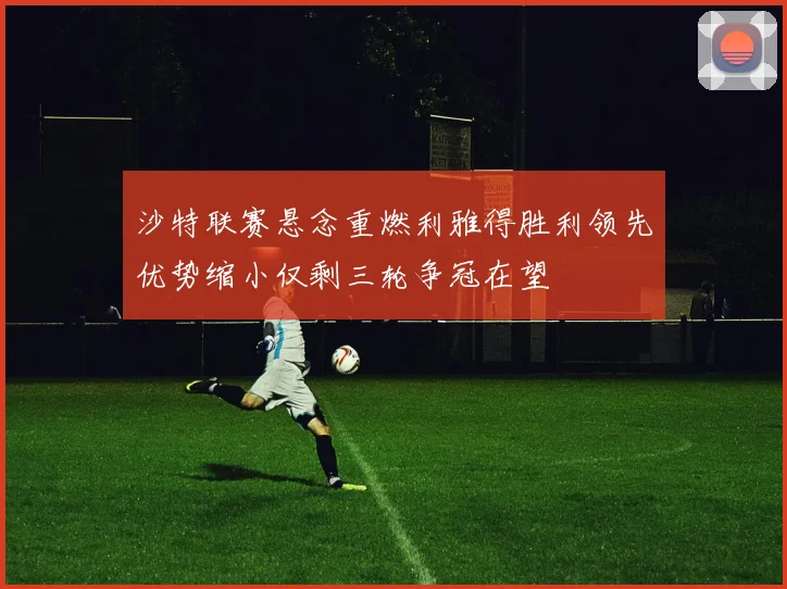 沙特联赛悬念重燃利雅得胜利领先优势缩小仅剩三轮争冠在望