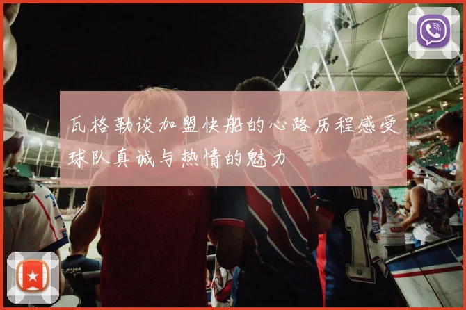 瓦格勒谈加盟快船的心路历程感受球队真诚与热情的魅力