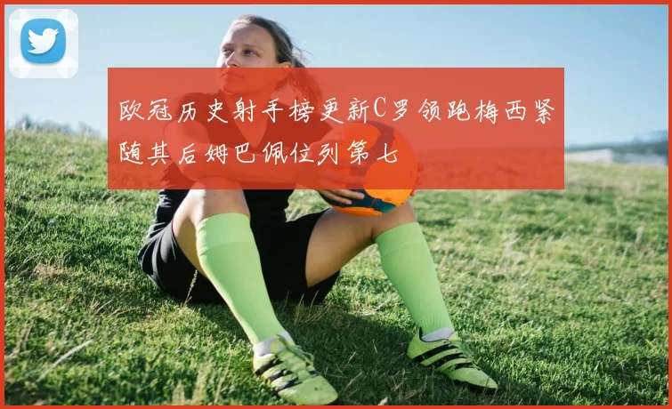 欧冠历史射手榜更新C罗领跑梅西紧随其后姆巴佩位列第七