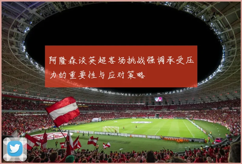 阿隆森谈英超客场挑战强调承受压力的重要性与应对策略