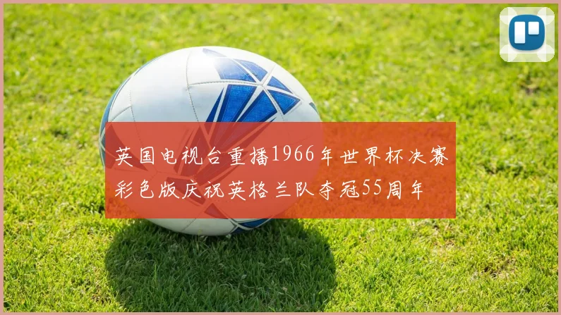 英国电视台重播1966年世界杯决赛彩色版庆祝英格兰队夺冠55周年