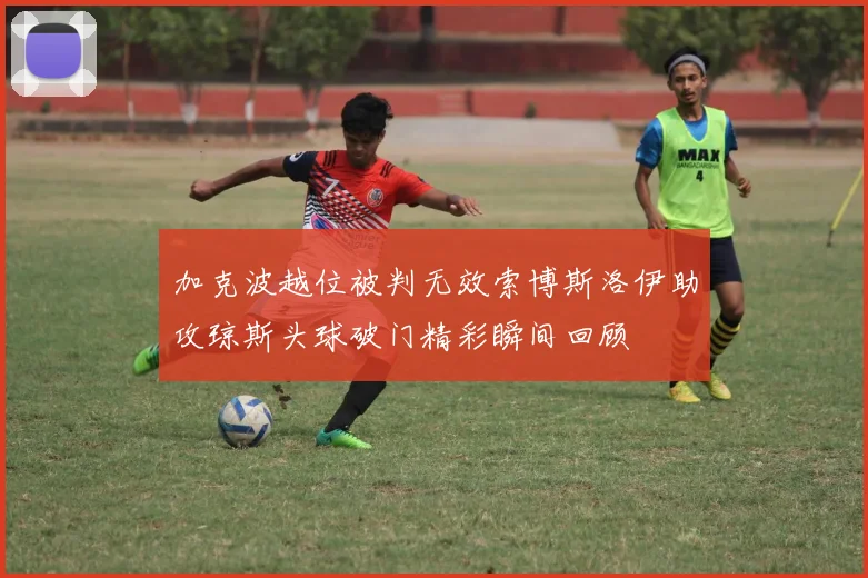 加克波越位被判无效索博斯洛伊助攻琼斯头球破门精彩瞬间回顾
