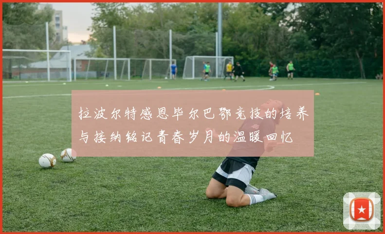 拉波尔特感恩毕尔巴鄂竞技的培养与接纳铭记青春岁月的温暖回忆