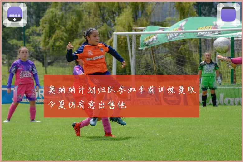 奥纳纳计划归队参加季前训练曼联今夏仍有意出售他